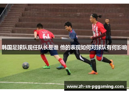 韩国足球队现任队长是谁 他的表现如何对球队有何影响
