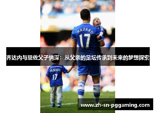 齐达内与恩佐父子情深：从父亲的足坛传承到未来的梦想探索