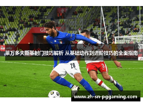 莱万多夫斯基射门技巧解析 从基础动作到进阶技巧的全面指南