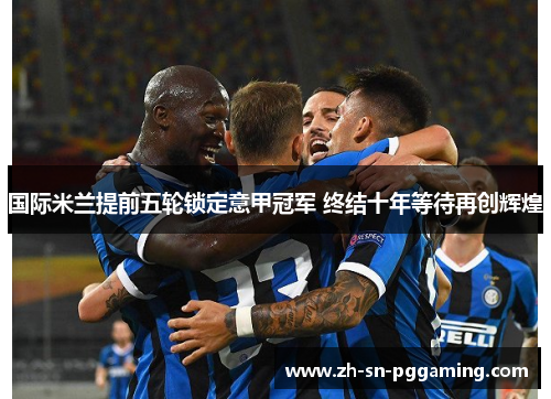 国际米兰提前五轮锁定意甲冠军 终结十年等待再创辉煌 国际米兰提前五轮锁定意甲冠军 终结十年等待再创辉煌