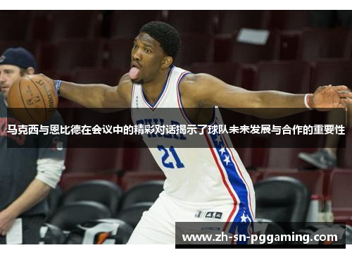 马克西与恩比德在会议中的精彩对话揭示了球队未来发展与合作的重要性