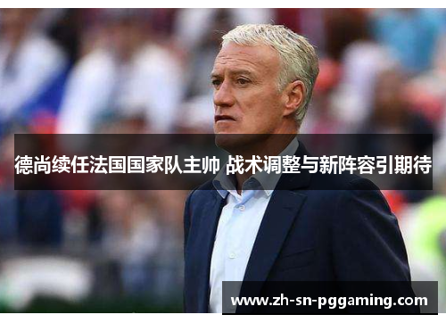 德尚续任法国国家队主帅 战术调整与新阵容引期待 德尚续任法国国家队主帅 战术调整与新阵容引期待