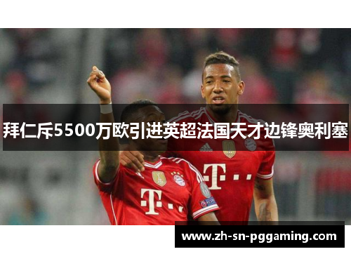 拜仁斥5500万欧引进英超法国天才边锋奥利塞 拜仁斥5500万欧引进英超法国天才边锋奥利塞